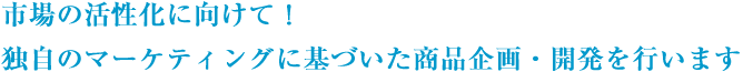 市場の活性化に向けて！独自のマーケティングに基づいた商品企画・開発を行います