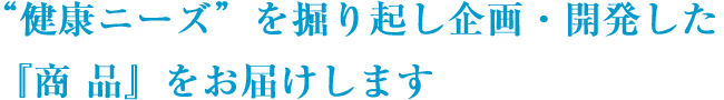 “健康ニーズ”を掘り起こし企画・開発した『商品』をお届けします。