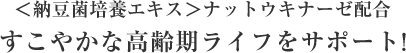 ＜納豆菌培養エキス＞ナットウキナーゼ配合
すこやかな高齢期ライフをサポート！