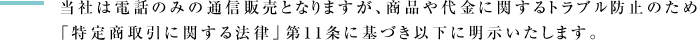 当社は電話のみの通信販売となりますが、商品や代金に関するトラブル防止のため「特定商取引に関する法律」第11条に基づき以下に明示いたします。